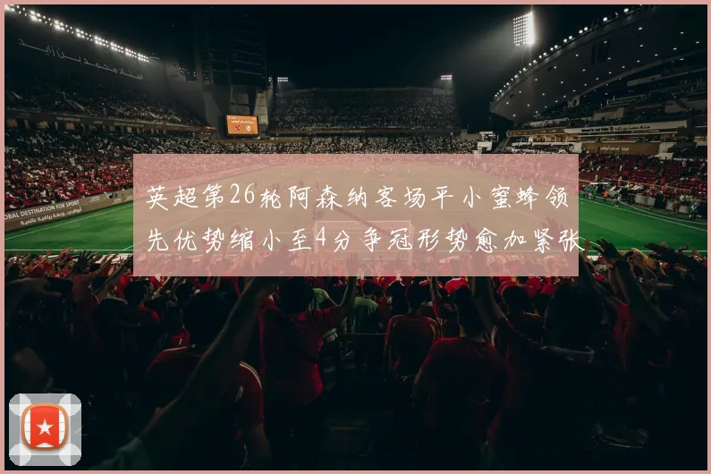 英超第26轮阿森纳客场平小蜜蜂领先优势缩小至4分争冠形势愈加紧张