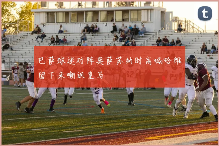 巴萨球迷对阵奥萨苏纳时高喊哈维留下来嘲讽皇马