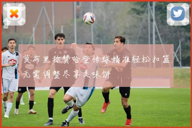 莫布里称赞哈登传球精准轻松扣篮无需调整尽享美味饼