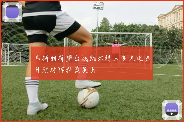 韦斯利有望出战凯尔特人多夫比克计划对阵科莫复出