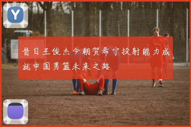 昔日王俊杰今朝贺希宁投射能力成就中国男篮未来之路