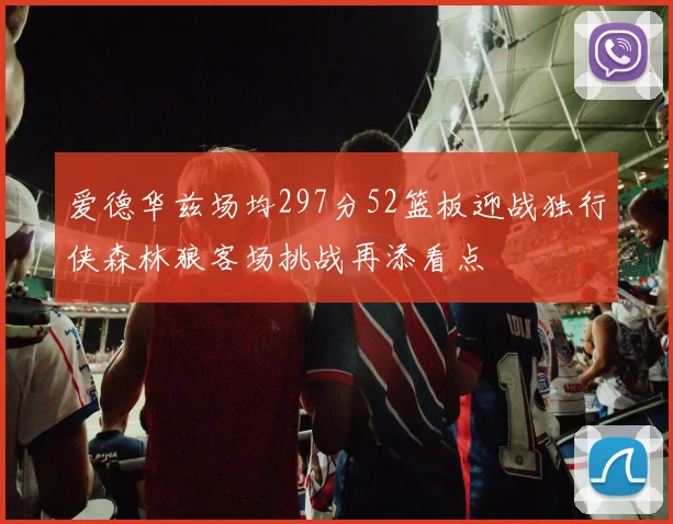 爱德华兹场均297分52篮板迎战独行侠森林狼客场挑战再添看点