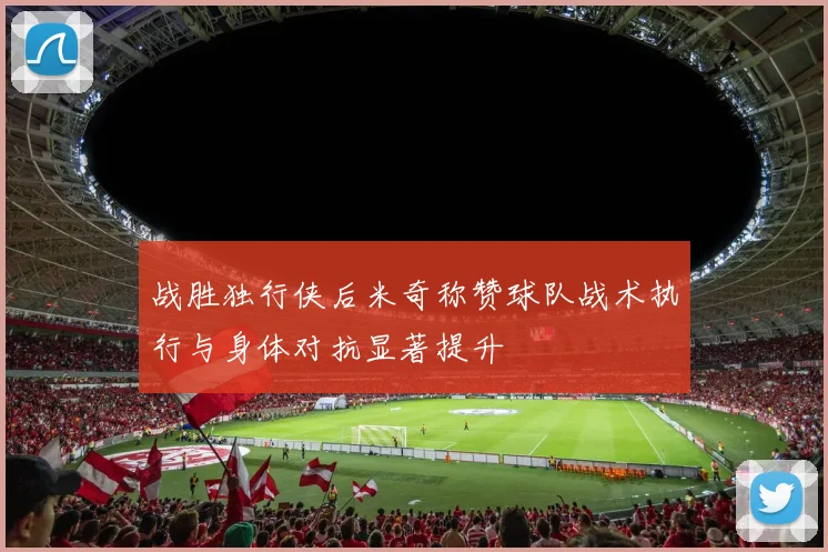 战胜独行侠后米奇称赞球队战术执行与身体对抗显著提升