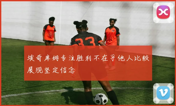 埃奇库姆专注胜利不在乎他人比较展现坚定信念