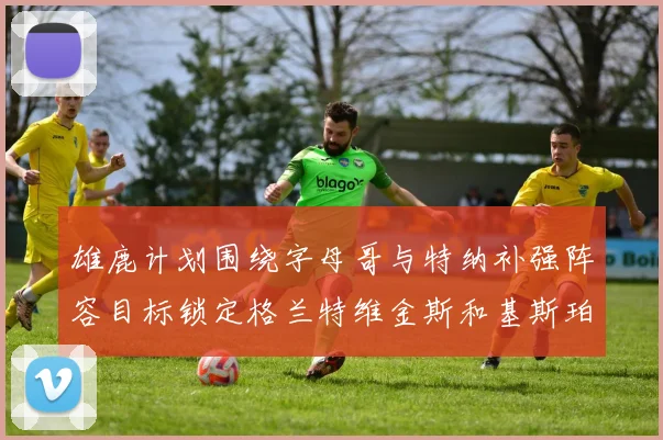 雄鹿计划围绕字母哥与特纳补强阵容目标锁定格兰特维金斯和基斯珀特
