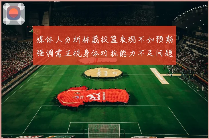媒体人分析林葳投篮表现不如预期强调需正视身体对抗能力不足问题