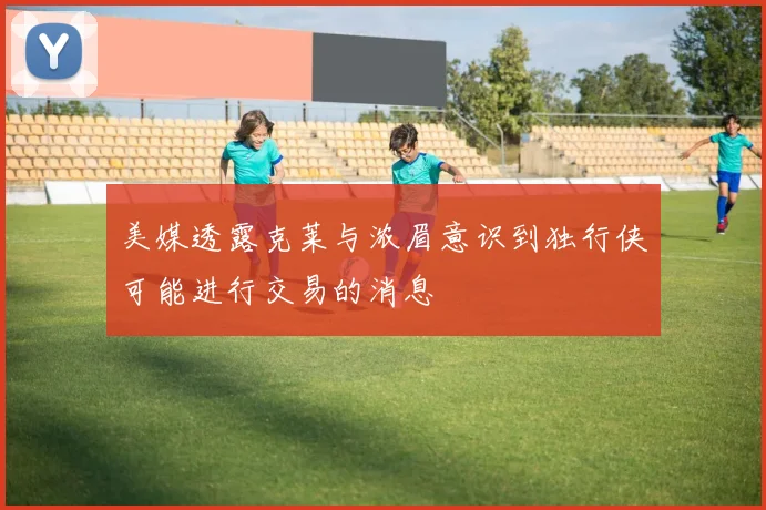 美媒透露克莱与浓眉意识到独行侠可能进行交易的消息