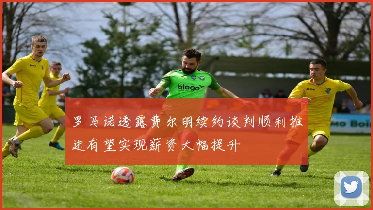 罗马诺透露费尔明续约谈判顺利推进有望实现薪资大幅提升