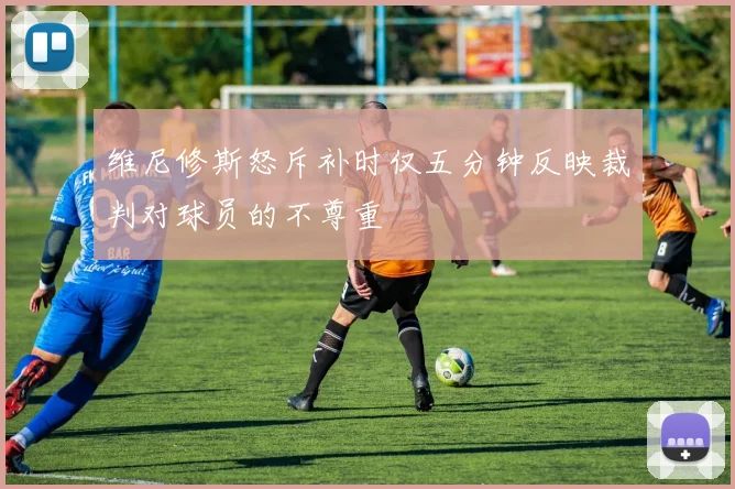 维尼修斯怒斥补时仅五分钟反映裁判对球员的不尊重