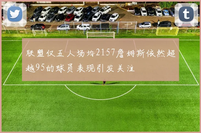 联盟仅五人场均2157詹姆斯依然超越95的球员表现引发关注