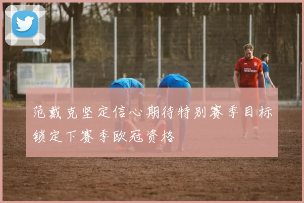 范戴克坚定信心期待特别赛季目标锁定下赛季欧冠资格