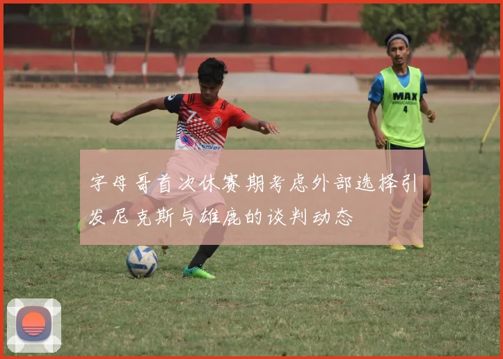 字母哥首次休赛期考虑外部选择引发尼克斯与雄鹿的谈判动态