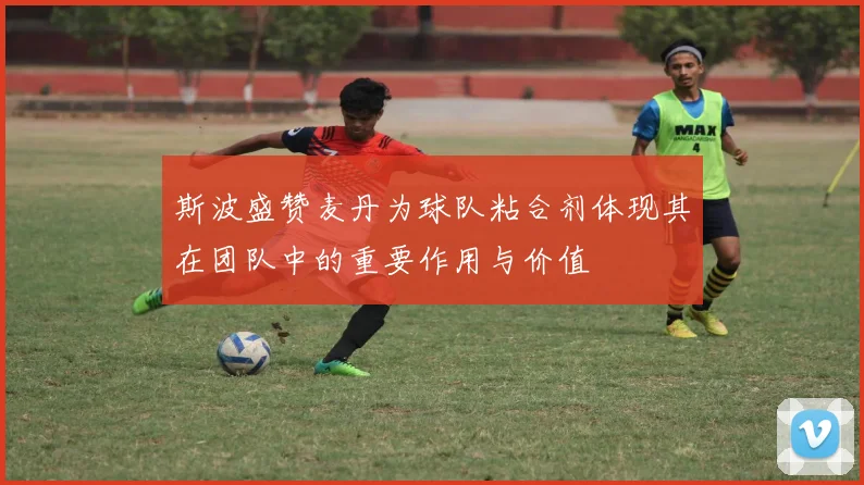 斯波盛赞麦丹为球队粘合剂体现其在团队中的重要作用与价值