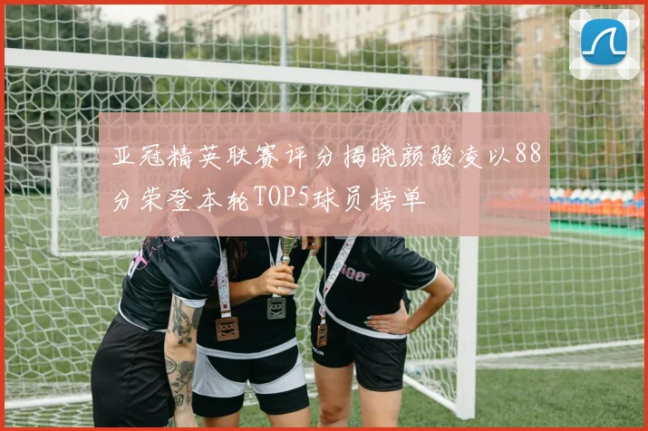 亚冠精英联赛评分揭晓颜骏凌以88分荣登本轮TOP5球员榜单