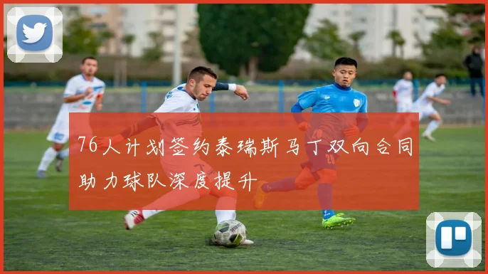 76人计划签约泰瑞斯马丁双向合同助力球队深度提升