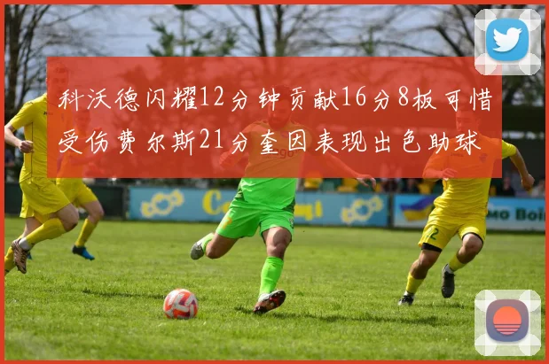 科沃德闪耀12分钟贡献16分8板可惜受伤费尔斯21分奎因表现出色助球队取胜