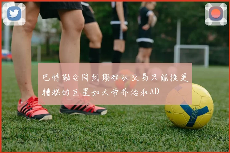 巴特勒合同到期难以交易只能换更糟糕的巨星如大帝乔治和AD