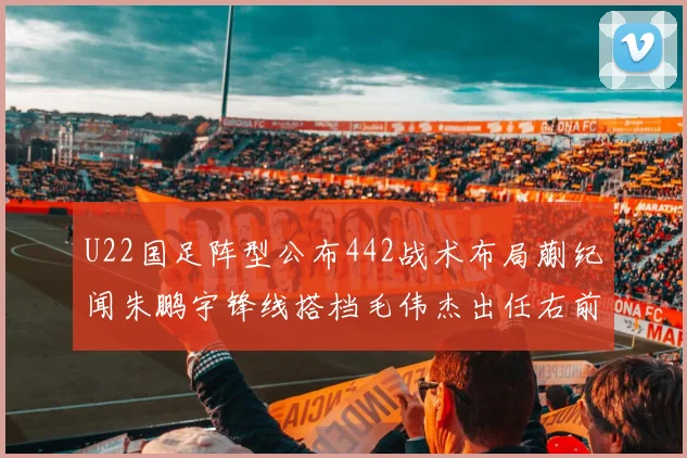 U22国足阵型公布442战术布局蒯纪闻朱鹏宇锋线搭档毛伟杰出任右前卫